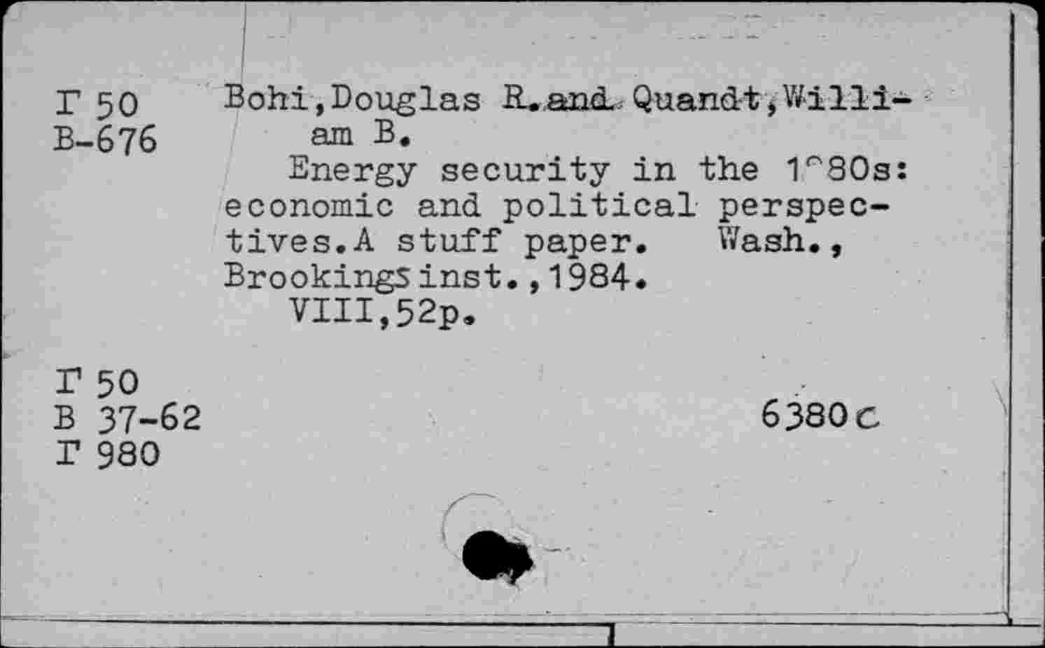 ﻿r 50 B-676
Bohi, Douglas R. and. Quandt, Willi am B.
Energy security in the I^SOs economic and political perspectives. A stuff paper. Wash., Brookings inst.,1984.
VIII,52p.
r 50 B 37-62 T 980
6380 c